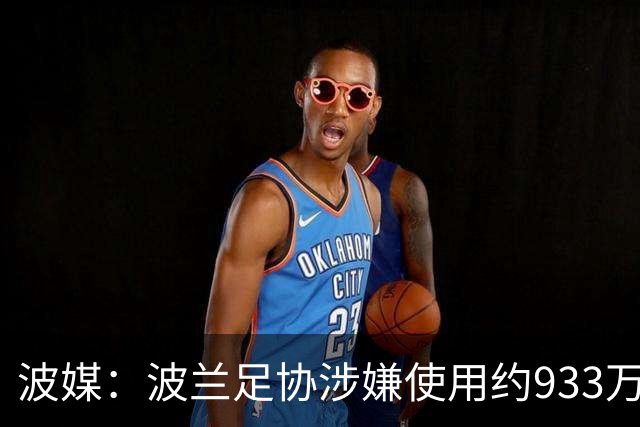 波媒：波兰足协涉嫌使用约933万欧元虚假发票，税务部门已向检方举报